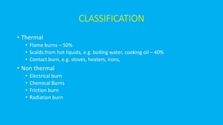 CLASSIFICATION
• Thermal
• Flame burns – 50%
• Scalds from hot liquids, e.g. boiling water, cooking oil – 40%
• Contact burn, e.g. stoves, heaters, irons,
• Non thermal
• Electrical burn
• Chemical Burns
• Friction burn
• Radiation burn
 