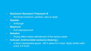 • Bacitracin/ Neomycin/ Polymyxin B
• Not broad spectrum, painless, easy to apply
• Nystatin
• Antifungal
• Mupirocin
• Anti staphylococcal
• Betadine
• Drying effect makes debridement of the eschar easier
• Acticoat ( Antimicrobial occlusive dressing )
• A silver impregnated gauze - left in place for 5 days Apply sterile water
every 3-4 hours
 