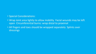 • Special Considerations:
• Wrap Joint area lightly to allow mobility Facial wounds may be left
open Circumferential burns: wrap distal to proximal
• All fingers and toes should be wrapped separately Splints over
dressings
 