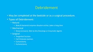 Debridement
• May be completed at the bedside or as a surgical procedure.
• Types of Debridement:
• Natural
• Body & bacterial enzymes dissolve eschar; takes a long time
• Mechanical
• Sharp (scissors), Wet-to-Dry Dressings or Enzymatic Agents
• Surgical
• Tangential Excision
• Full thickness excision
• Escharotomy
• Escharectomy
 