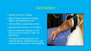 EarlyExcision
• Within the first 3-5days
• After 5 days chances of Sepsis
higher and bleeding more
• 15% of BSA is excised at a time
• Spaced apart (every 2 or 3 days)
• By one estimate excision of 1%
burn area can result in 100 ccs
blood loss
• The goal of early excision is to
remove all de- vitalized tissue and
prepare the wound for skin grafting
 