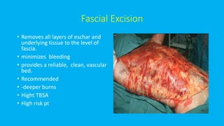 Fascial Excision
• Removes all layers of eschar and
underlying tissue to the level of
fascia.
• minimizes bleeding
• provides a reliable, clean, vascular
bed.
• Recommended
• -deeper burns
• Hight TBSA
• High risk pt
 