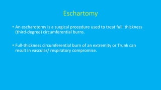 Eschartomy
• An escharotomy is a surgical procedure used to treat full thickness
(third-degree) circumferential burns.
• Full-thickness circumferential burn of an extremity or Trunk can
result in vascular/ respiratory compromise.
 