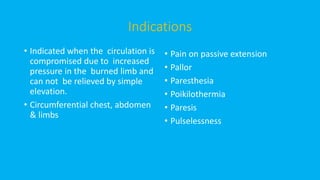 Indications
• Indicated when the circulation is
compromised due to increased
pressure in the burned limb and
can not be relieved by simple
elevation.
• Circumferential chest, abdomen
& limbs
• Pain on passive extension
• Pallor
• Paresthesia
• Poikilothermia
• Paresis
• Pulselessness
 