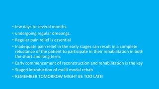 • few days to several months.
• undergoing regular dressings.
• Regular pain relief is essential
• Inadequate pain relief in the early stages can result in a complete
reluctance of the patient to participate in their rehabilitation in both
the short and long term.
• Early commencement of reconstruction and rehabilitation is the key
• Staged introduction of multi modal rehab
• REMEMBER TOMORROW MIGHT BE TOO LATE!
 