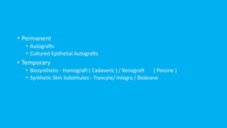 • Permanent
• Autografts
• Cultured Epithelial Autografts
• Temporary
• Biosynthetic - Homograft ( Cadaveric ) / Xenograft ( Porcine )
• Synthetic Skin Substitutes - Trancyte/ Integra / Biobrane
 