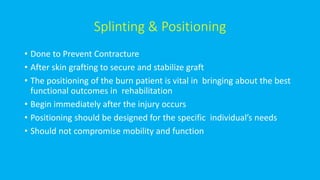Splinting & Positioning
• Done to Prevent Contracture
• After skin grafting to secure and stabilize graft
• The positioning of the burn patient is vital in bringing about the best
functional outcomes in rehabilitation
• Begin immediately after the injury occurs
• Positioning should be designed for the specific individual’s needs
• Should not compromise mobility and function
 