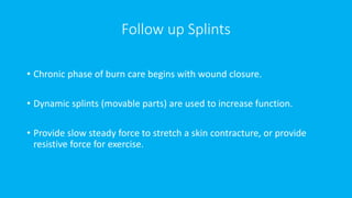 Follow up Splints
• Chronic phase of burn care begins with wound closure.
• Dynamic splints (movable parts) are used to increase function.
• Provide slow steady force to stretch a skin contracture, or provide
resistive force for exercise.
 