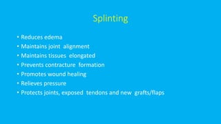 Splinting
• Reduces edema
• Maintains joint alignment
• Maintains tissues elongated
• Prevents contracture formation
• Promotes wound healing
• Relieves pressure
• Protects joints, exposed tendons and new grafts/flaps
 
