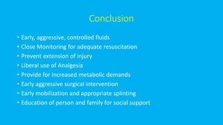 Conclusion
• Early, aggressive, controlled fluids
• Close Monitoring for adequate resuscitation
• Prevent extension of injury
• Liberal use of Analgesia
• Provide for increased metabolic demands
• Early aggressive surgical intervention
• Early mobilization and appropriate splinting
• Education of person and family for social support
 