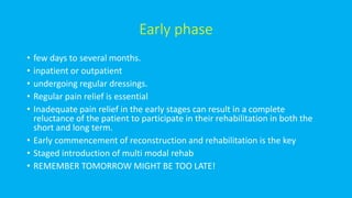 Early phase
• few days to several months.
• inpatient or outpatient
• undergoing regular dressings.
• Regular pain relief is essential
• Inadequate pain relief in the early stages can result in a complete
reluctance of the patient to participate in their rehabilitation in both the
short and long term.
• Early commencement of reconstruction and rehabilitation is the key
• Staged introduction of multi modal rehab
• REMEMBER TOMORROW MIGHT BE TOO LATE!
 