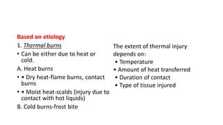 Based on etiology
1. Thermal burns
• Can be either due to heat or
cold.
A. Heat burns
• • Dry heat-flame burns, contact
burns
• • Moist heat-scalds (injury due to
contact with hot liquids)
B. Cold burns-frost bite
The extent of thermal injury
depends on:
• Temperature
• Amount of heat transferred
• Duration of contact
• Type of tissue injured
 