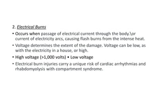 2. Electrical Burns
• Occurs when passage of electrical current through the body.or
current of electricity arcs, causing flash burns from the intense heat.
• Voltage determines the extent of the damage. Voltage can be low, as
with the electricity in a house, or high.
• High voltage (>1,000 volts) • Low voltage
• Electrical burn injuries carry a unique risk of cardiac arrhythmias and
rhabdomyolysis with compartment syndrome.
 