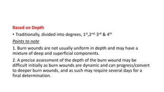 Based on Depth
• Traditionally, divided into degrees, 1st,2nd, 3rd & 4th
Points to note
1. Burn wounds are not usually uniform in depth and may have a
mixture of deep and superficial components.
2. A precise assessment of the depth of the burn wound may be
difficult initially as burn wounds are dynamic and can progress/convert
to deeper burn wounds, and as such may require several days for a
final determination.
 