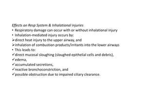 Effects on Resp System & Inhalational injuries
• Respiratory damage can occur with or without inhalational injury
• Inhalation-mediated injury occurs by:
direct heat injury to the upper airway, and
inhalation of combustion products/irritants into the lower airways
• This leads to:
direct mucosal sloughing (sloughed epithelial cells and debris),
edema,
accumulated secretions,
reactive bronchoconstriction, and
possible obstruction due to impaired ciliary clearance.
 