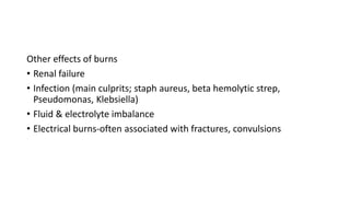 Other effects of burns
• Renal failure
• Infection (main culprits; staph aureus, beta hemolytic strep,
Pseudomonas, Klebsiella)
• Fluid & electrolyte imbalance
• Electrical burns-often associated with fractures, convulsions
 
