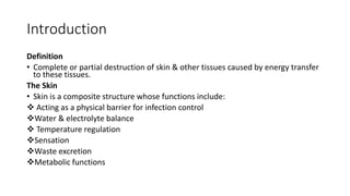 Introduction
Definition
• Complete or partial destruction of skin & other tissues caused by energy transfer
to these tissues.
The Skin
• Skin is a composite structure whose functions include:
 Acting as a physical barrier for infection control
Water & electrolyte balance
 Temperature regulation
Sensation
Waste excretion
Metabolic functions
 