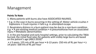 Management
Points To Note
1. Many patients with burns also have ASSOCIATED INJURIES.
• E.g. in the case in burns occurring in the setting of: Motor vehicle crushes •
Explosions • Crush injuries • Falls e.g. in attempted escape
2. Respiratory distress in a burn patient may be due to a non-burn condition
e.g: • A pre-existing medical condition • A pneumothorax from an associated
injury • Metabolic abnormalities
3. In the pre-hospital and early hospital settings, prior to calculating the TBSA
burned, the initial fluid rates for patients with visibly large burns are based
on the patient’s age (ABLS 2018)*
• ≤ 5 years- 125 mls of RL per hour • 6-13 years- 250 mls of RL per hour • ≥
14 years- 500 mls of RL per hour
 
