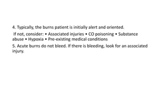 4. Typically, the burns patient is initially alert and oriented.
If not, consider: • Associated injuries • CO poisoning • Substance
abuse • Hypoxia • Pre-existing medical conditions
5. Acute burns do not bleed. If there is bleeding, look for an associated
injury.
 