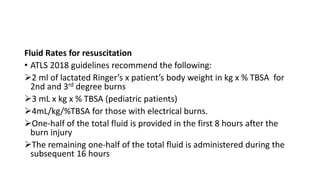Fluid Rates for resuscitation
• ATLS 2018 guidelines recommend the following:
2 ml of lactated Ringer’s x patient’s body weight in kg x % TBSA for
2nd and 3rd degree burns
3 mL x kg x % TBSA (pediatric patients)
4mL/kg/%TBSA for those with electrical burns.
One-half of the total fluid is provided in the first 8 hours after the
burn injury
The remaining one-half of the total fluid is administered during the
subsequent 16 hours
 