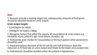 Note
1. formulas provide a starting target rate, subsequently, amounts of fluid given
should be adjusted based on urine output.
Urine output targets
• 0.5ml/kg/hr for adults
• 1ml/kg/hr for babies <30kgs
2. Recognize factors that affect the volume of resuscitation & urine output e.g.
inhalation injury, patient’s age, renal failure, diuretics, etc
3. Tachycardia-poor marker for resuscitation in the burn patient-other parameters
should be used
5. Avoid precipitous decrease of the IV rate by one-half at 8 hours- base the
reduction in IV fluid rate on urine output and titrate to the lower urine output rate.
6. Fluid boluses should be avoided unless the patient is hypotensive.
 