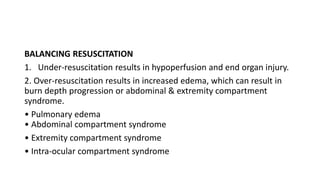 BALANCING RESUSCITATION
1. Under-resuscitation results in hypoperfusion and end organ injury.
2. Over-resuscitation results in increased edema, which can result in
burn depth progression or abdominal & extremity compartment
syndrome.
• Pulmonary edema
• Abdominal compartment syndrome
• Extremity compartment syndrome
• Intra-ocular compartment syndrome
 