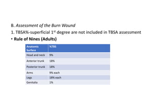 B. Assessment of the Burn Wound
1. TBSA%-superficial 1st degree are not included in TBSA assessment
• Rule of Nines (Adults)
Anatomic
Surface
%TBS
Head and neck 9%
Anterior trunk 18%
Posterior trunk 18%
Arms 9% each
Legs 18% each
Genitalia 1%
 