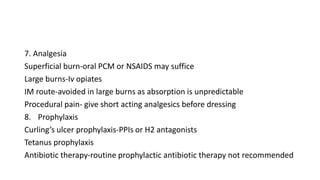 7. Analgesia
Superficial burn-oral PCM or NSAIDS may suffice
Large burns-Iv opiates
IM route-avoided in large burns as absorption is unpredictable
Procedural pain- give short acting analgesics before dressing
8. Prophylaxis
Curling’s ulcer prophylaxis-PPIs or H2 antagonists
Tetanus prophylaxis
Antibiotic therapy-routine prophylactic antibiotic therapy not recommended
 
