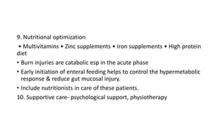 9. Nutritional optimization
• Multivitamins • Zinc supplements • Iron supplements • High protein
diet
• Burn injuries are catabolic esp in the acute phase
• Early initiation of enteral feeding helps to control the hypermetabolic
response & reduce gut mucosal injury.
• Include nutritionists in care of these patients.
10. Supportive care- psychological support, physiotherapy
 