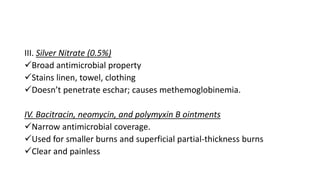 III. Silver Nitrate (0.5%)
Broad antimicrobial property
Stains linen, towel, clothing
Doesn’t penetrate eschar; causes methemoglobinemia.
IV. Bacitracin, neomycin, and polymyxin B ointments
Narrow antimicrobial coverage.
Used for smaller burns and superficial partial-thickness burns
Clear and painless
 