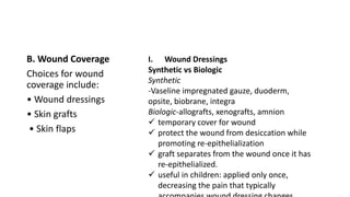 B. Wound Coverage
Choices for wound
coverage include:
• Wound dressings
• Skin grafts
• Skin flaps
I. Wound Dressings
Synthetic vs Biologic
Synthetic
-Vaseline impregnated gauze, duoderm,
opsite, biobrane, integra
Biologic-allografts, xenografts, amnion
 temporary cover for wound
 protect the wound from desiccation while
promoting re-epithelialization
 graft separates from the wound once it has
re-epithelialized.
 useful in children: applied only once,
decreasing the pain that typically
 