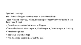Synthetic dressings
For 1st and 2nd degree wounds-open vs closed methods:
-open method-apply SSD without dressing-used commonly for burns in the
face, head & neck
• Closed method-wounds dressed in 3 layers:
Non adhesive-petrolatum gauze, Vaseline gauze, Xeroform gauze dressing
Absorbent-gauzes
occlusive-crepe bandage
• The dressings: soothe & protect the skin
 