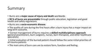Summary
• Burns are a major cause of injury and death worldwide.
• 90 % of burns are preventable through public education, legislation and good
health and safety regulations.
• Burns are a socio-economic disease.
• The quality of care during the first hours after a burn injury has a major impact on
long-term outcome.
• Correct management of burns requires a skilled multidisciplinary approach
(general practitioners, burn surgeons, nurses, burn therapists, and other healthcare
specialists)
• Initial evaluation of the burned patient should follow the same initial priorities of
all trauma patients
• The main aims of burn care are to restore form, function and feeling
 