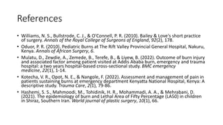 References
• Williams, N. S., Bullstrode, C. J., & O'Connell, P. R. (2010). Bailey & Love's short practice
of surgery. Annals of the Royal College of Surgeons of England, 92(2), 178.
• Oduor, P. R. (2010). Pediatric Burns at The Rift Valley Provincial General Hospital, Nakuru,
Kenya. Annals of African Surgery, 6.
• Mulatu, D., Zewdie, A., Zemede, B., Terefe, B., & Liyew, B. (2022). Outcome of burn injury
and associated factor among patient visited at Addis Ababa burn, emergency and trauma
hospital: a two years hospital-based cross-sectional study. BMC emergency
medicine, 22(1), 1-14.
• Kotecha, V. R., Opot, N. E., & Nangole, F. (2022). Assessment and management of pain in
patients sustaining burns at emergency department Kenyatta National Hospital, Kenya: A
descriptive study. Trauma Care, 2(1), 79-86.
• Hashemi, S. S., Mahmoodi, M., Tohidinik, H. R., Mohammadi, A. A., & Mehrabani, D.
(2021). The epidemiology of burn and Lethal Area of Fifty Percentage (LA50) in children
in Shiraz, Southern Iran. World journal of plastic surgery, 10(1), 66.
 