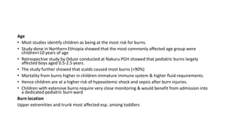 Age
• Most studies identify children as being at the most risk for burns.
• Study done in Northern Ethiopia showed that the most commonly affected age group were
children<10 years of age
• Retrospective study by Oduor conducted at Nakuru PGH showed that pediatric burns largely
affected boys aged 0.5-2.5 years.
• The study further showed that scalds caused most burns (>90%)
• Mortality from burns higher in children-immature immune system & higher fluid requirements.
• Hence children are at a higher risk of hypovolemic shock and sepsis after burn injuries.
• Children with extensive burns require very close monitoring & would benefit from admission into
a dedicated pediatric burn ward
Burn location
Upper extremities and trunk most affected esp. among toddlers
 