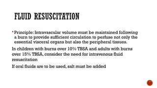 FLUID RESUSCITATION
 Principle: Intravascular volume must be maintained following
a burn to provide sufficient circulation to perfuse not only the
essential visceral organs but also the peripheral tissues.
In children with burns over 10% TBSA and adults with burns
over 15% TBSA, consider the need for intravenous fluid
resuscitation
If oral fluids are to be used,salt must be added
 