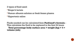 3 types of fluid used:
 Ringer’s lactate
 Human albumin solution or fresh frozen plasma
 Hypertonic saline
Fluids needed can be calculated from Parkland’s formula -
This calculates the fluid to be replaced in the first 24 hours
Total percentage body surface area × weight (kg) × 4 =
volume (mL)
 