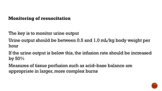 Monitoring of resuscitation
The key is to monitor urine output
Urine output should be between 0.5 and 1.0 mL/kg body weight per
hour
If the urine output is below this, the infusion rate should be increased
by 50%
Measures of tissue perfusion such as acid–base balance are
appropriate in larger,more complex burns
 