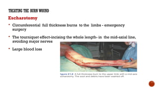 Escharotomy
 Circumferential full thickness burns to the limbs - emergency
surgery
 The tourniquet effect-incising the whole length- in the mid-axial line,
avoiding major nerves
 Large blood loss
TREATING THE BURN WOUND
 