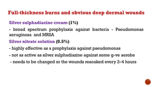 Full-thickness burns and obvious deep dermal wounds
Silver sulphadiazine cream (1%)
- broad spectrum prophylaxis against bacteria - Pseudomonas
aeruginosa and MRSA
Silver nitrate solution (0.5%)
- highly effective as a prophylaxis against pseudomonas
- not as active as silver sulphadiazine against some g-ve aerobs
- needs to be changed or the wounds resoaked every 2–4 hours
 