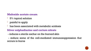 Mafenide acetate cream
- 5% topical solution
- painful to apply
- has been associated with metabolic acidosis
Silver sulphadiazine and cerium nitrate
- induces a sterile eschar on the burned skin
- reduce some of the cell-mediated immunosuppression that
occurs in burns
 