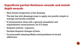 Superficial partial-thickness wounds and mixed-
depth wounds
• Heal almost irrespective of the dressing
• The key lies with dressings (easy to apply,non painful,simple to
manage and locally available
• If contaminated,clean with a general anaesthetic and
sulphadiazine cream(chronic,for 2/3 days)
• Simplest method – exposure
• Exudate-frequent changes of linen
• Or permeable dressing-Mefix-avoid problems of wound
adherence
 