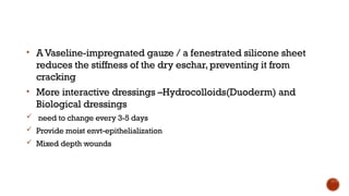 • AVaseline-impregnated gauze / a fenestrated silicone sheet
reduces the stiffness of the dry eschar, preventing it from
cracking
• More interactive dressings –Hydrocolloids(Duoderm) and
Biological dressings
 need to change every 3-5 days
 Provide moist envt-epithelialization
 Mixed depth wounds
 