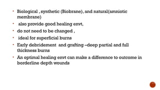 • Biological ,synthetic (Biobrane), and natural(amniotic
membrane)
• also provide good healing envt,
• do not need to be changed ,
• ideal for superficial burns
• Early debridement and grafting –deep partial and full
thickness burns
• An optimal healing envt can make a difference to outcome in
borderline depth wounds
 