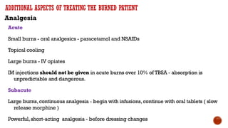 ADDITIONAL ASPECTS OF TREATING THE BURNED PATIENT
Analgesia
Acute
Small burns - oral analgesics - paracetamol and NSAIDs
Topical cooling
Large burns - IV opiates
IM injections should not be given in acute burns over 10% of TBSA - absorption is
unpredictable and dangerous.
Subacute
Large burns,continuous analgesia - begin with infusions,continue with oral tablets ( slow
release morphine )
Powerful,short-acting analgesia - before dressing changes
 
