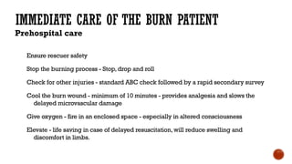 IMMEDIATE CARE OF THE BURN PATIENT
Prehospital care
Ensure rescuer safety
Stop the burning process - Stop,drop and roll
Check for other injuries - standard ABC check followed by a rapid secondary survey
Cool the burn wound - minimum of 10 minutes - provides analgesia and slows the
delayed microvascular damage
Give oxygen - fire in an enclosed space - especially in altered consciousness
Elevate - life saving in case of delayed resuscitation,will reduce swelling and
discomfort in limbs.
 