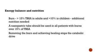 Energy balance and nutrition
Burn - > 15% TBSA in adults and >10% in children - additional
nutrition needed
A nasogastric tube should be used in all patients with burns
over 15% of TBSA
Removing the burn and achieving healing stops the catabolic
drive
 