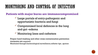 MONITORING AND CONTROL OF INFECTION
Patients with major burns are immunocompromised
 Large portals of entry-pathogenic and
opportunistic bacteria and fungi
 Compromised local defences in the lung
and gut –edema
 Monitoring lines and catheters
Proper hand washing and other cross contamination prevention
measures are required
Monitored through-bacteriological surveillance,catheter tips , sputum
 