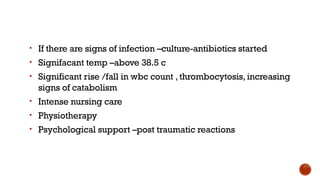 • If there are signs of infection –culture-antibiotics started
• Signifacant temp –above 38.5 c
• Significant rise /fall in wbc count ,thrombocytosis, increasing
signs of catabolism
• Intense nursing care
• Physiotherapy
• Psychological support –post traumatic reactions
 
