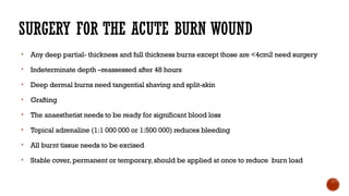 SURGERY FOR THE ACUTE BURN WOUND
• Any deep partial- thickness and full thickness burns except those are <4cm2 need surgery
• Indeterminate depth –reassessed after 48 hours
• Deep dermal burns need tangential shaving and split-skin
• Grafting
• The anaesthetist needs to be ready for significant blood loss
• Topical adrenaline (1:1 000 000 or 1:500 000) reduces bleeding
• All burnt tissue needs to be excised
• Stable cover,permanent or temporary,should be applied at once to reduce burn load
 
